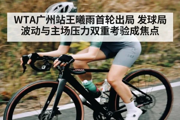 WTA广州站王曦雨首轮出局 发球局波动与主场压力双重考验成焦点