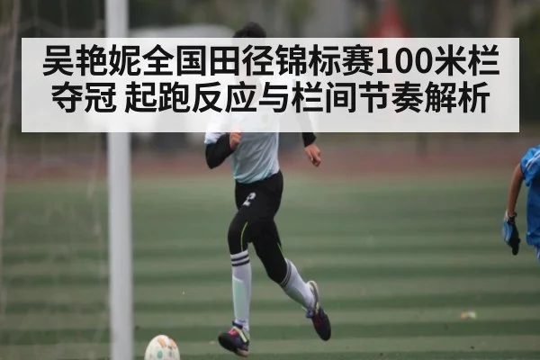 吴艳妮全国田径锦标赛100米栏夺冠 起跑反应与栏间节奏解析
